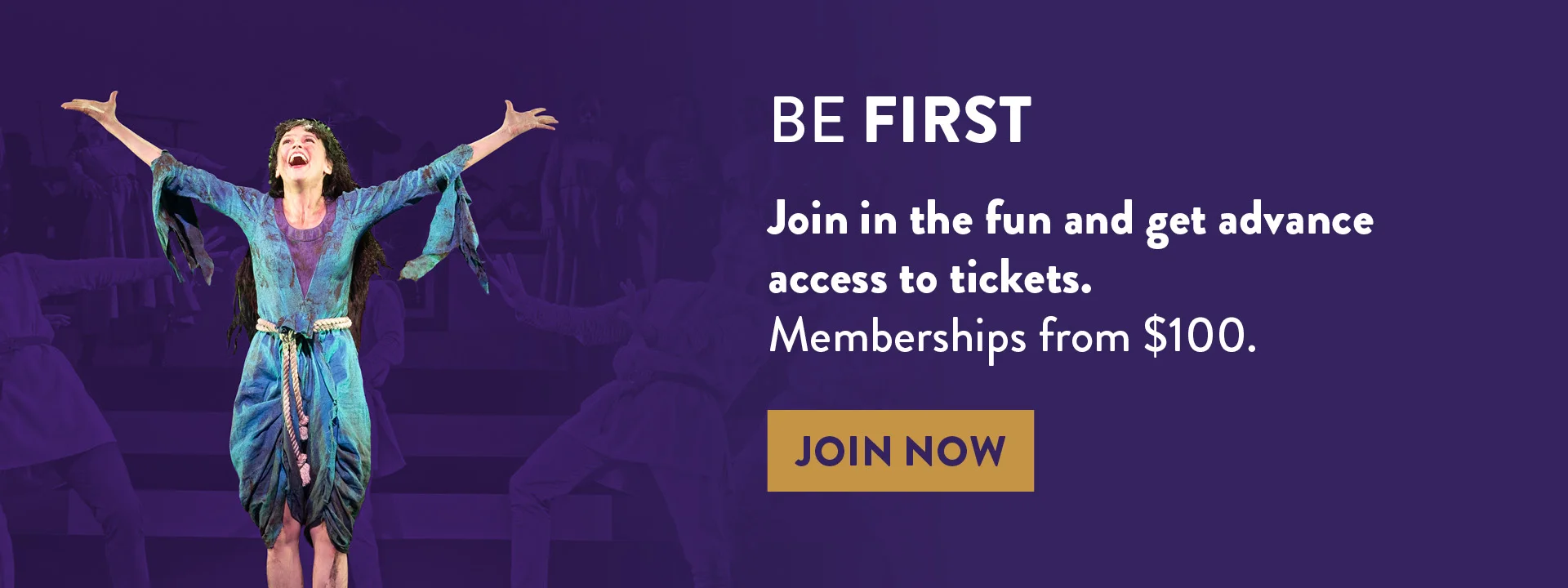 Actor in a vibrant costume with arms raised on stage (Sutton Foster). Text reads: "Be First. Join in the fun and get advance access to tickets. Memberships from $100." Button: "Join Now.”