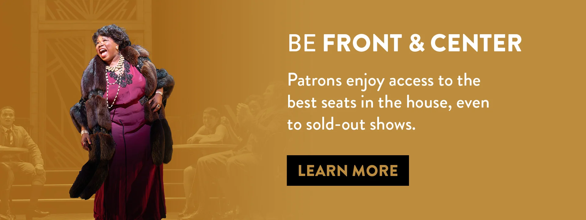 A performer on stage (Tiffany Mann) sings in front of an audience. Text reads: “Be Front & Center. Patrons enjoy access to the best seats in the house, even to sold-out shows." Button: “Learn More.”